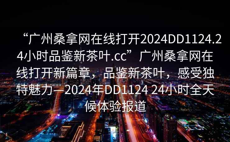 “广州桑拿网在线打开2024DD1124.24小时品鉴新茶叶.cc”广州桑拿网在线打开新篇章，品鉴新茶叶，感受独特魅力—2024年DD1124 24小时全天候体验报道