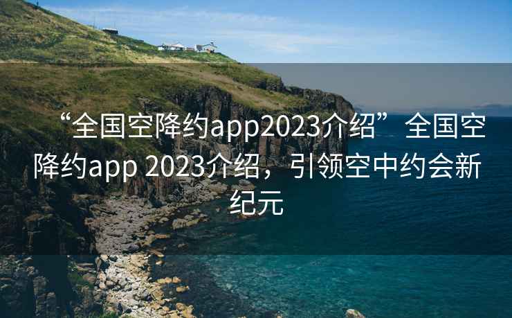 “全国空降约app2023介绍”全国空降约app 2023介绍，引领空中约会新纪元