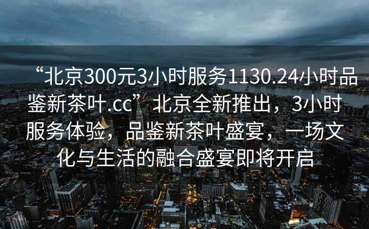 “北京300元3小时服务1130.24小时品鉴新茶叶.cc”北京全新推出，3小时服务体验，品鉴新茶叶盛宴，一场文化与生活的融合盛宴即将开启