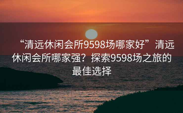 “清远休闲会所9598场哪家好”清远休闲会所哪家强？探索9598场之旅的最佳选择