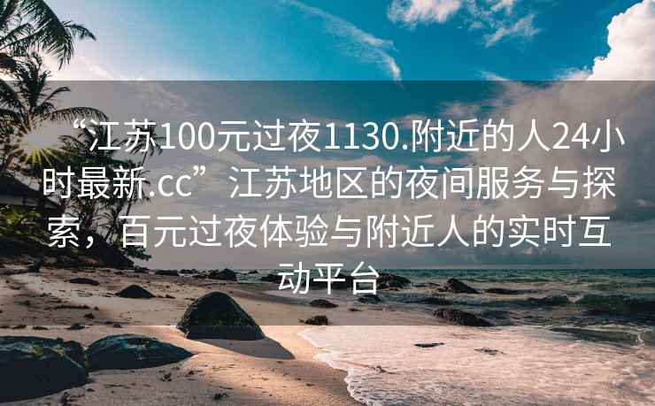 “江苏100元过夜1130.附近的人24小时最新.cc”江苏地区的夜间服务与探索，百元过夜体验与附近人的实时互动平台