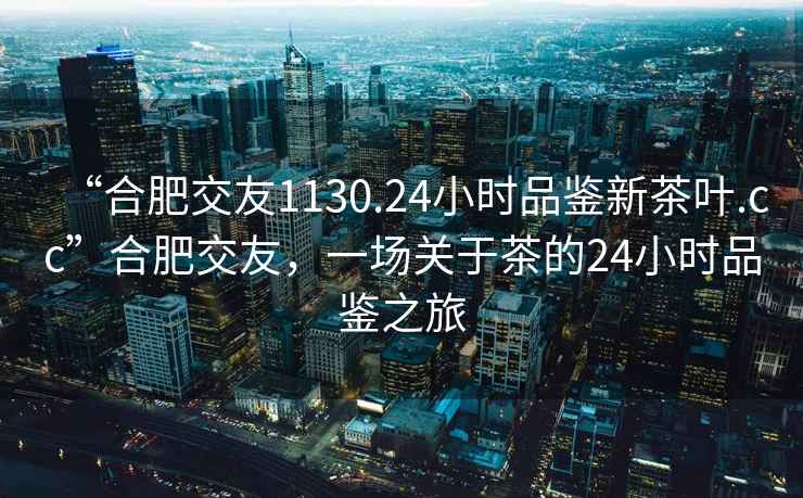 “合肥交友1130.24小时品鉴新茶叶.cc”合肥交友，一场关于茶的24小时品鉴之旅