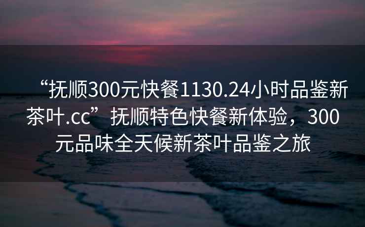 “抚顺300元快餐1130.24小时品鉴新茶叶.cc”抚顺特色快餐新体验，300元品味全天候新茶叶品鉴之旅