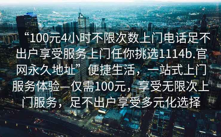 “100元4小时不限次数上门电话足不出户享受服务上门任你挑选1114b.官网永久地址”便捷生活，一站式上门服务体验—仅需100元，享受无限次上门服务，足不出户享受多元化选择