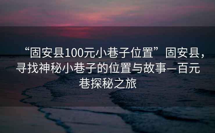 “固安县100元小巷子位置”固安县，寻找神秘小巷子的位置与故事—百元巷探秘之旅