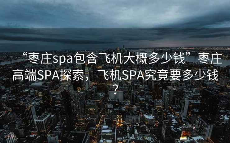 “枣庄spa包含飞机大概多少钱”枣庄高端SPA探索，飞机SPA究竟要多少钱？