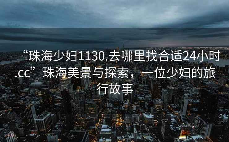 “珠海少妇1130.去哪里找合适24小时.cc”珠海美景与探索，一位少妇的旅行故事