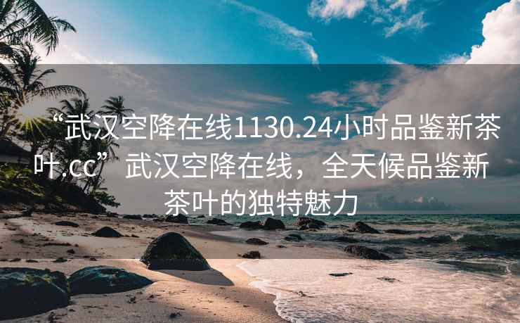 “武汉空降在线1130.24小时品鉴新茶叶.cc”武汉空降在线，全天候品鉴新茶叶的独特魅力