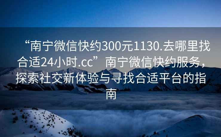 “南宁微信快约300元1130.去哪里找合适24小时.cc”南宁微信快约服务，探索社交新体验与寻找合适平台的指南