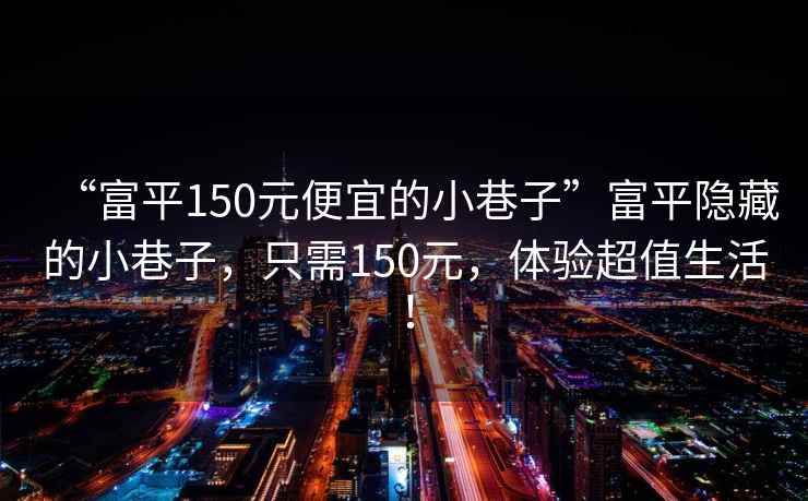 “富平150元便宜的小巷子”富平隐藏的小巷子，只需150元，体验超值生活！