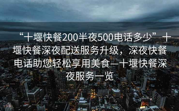 “十堰快餐200半夜500电话多少”十堰快餐深夜配送服务升级，深夜快餐电话助您轻松享用美食—十堰快餐深夜服务一览