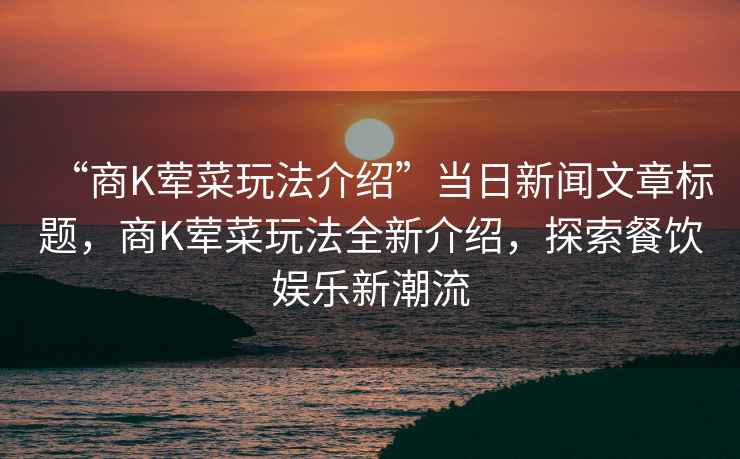 “商K荤菜玩法介绍”当日新闻文章标题，商K荤菜玩法全新介绍，探索餐饮娱乐新潮流