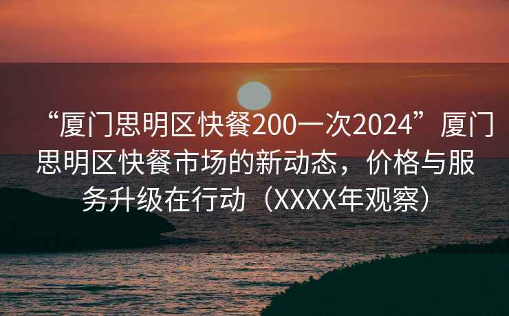 “厦门思明区快餐200一次2024”厦门思明区快餐市场的新动态，价格与服务升级在行动（XXXX年观察）