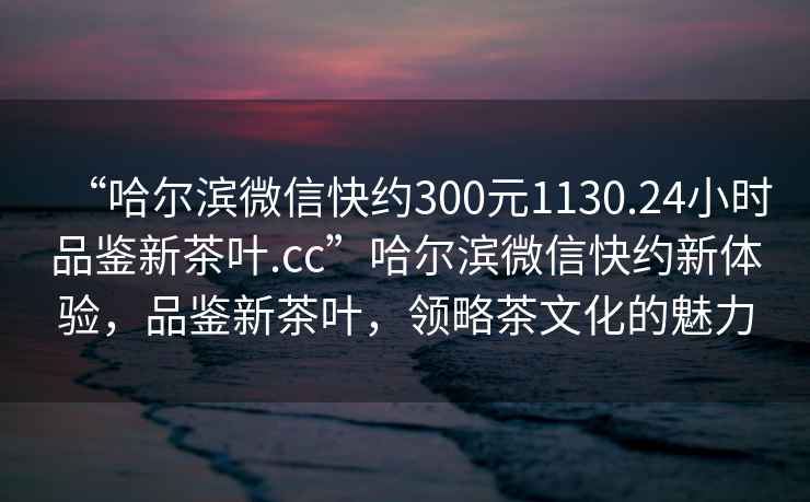 “哈尔滨微信快约300元1130.24小时品鉴新茶叶.cc”哈尔滨微信快约新体验，品鉴新茶叶，领略茶文化的魅力