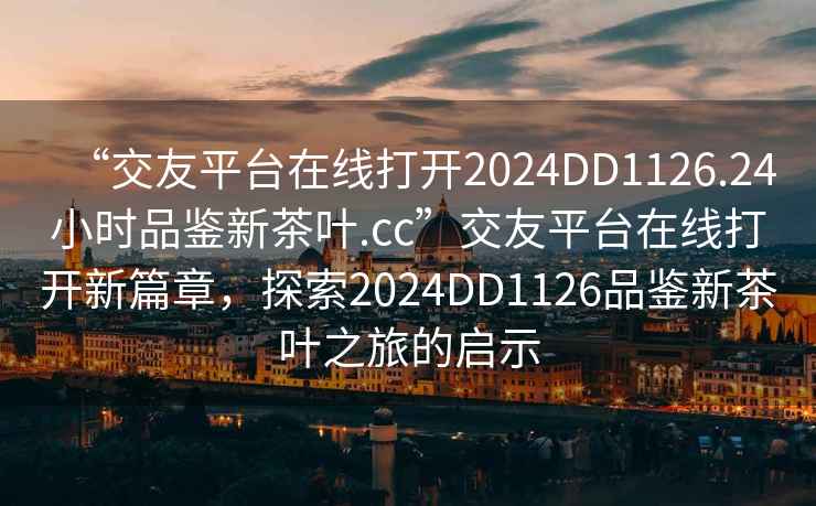 “交友平台在线打开2024DD1126.24小时品鉴新茶叶.cc”交友平台在线打开新篇章，探索2024DD1126品鉴新茶叶之旅的启示