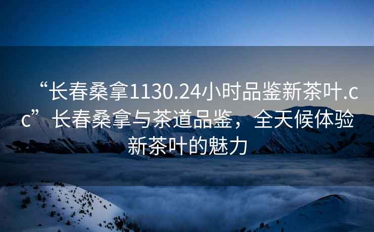 “长春桑拿1130.24小时品鉴新茶叶.cc”长春桑拿与茶道品鉴，全天候体验新茶叶的魅力