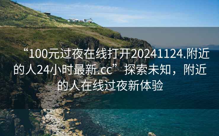 “100元过夜在线打开20241124.附近的人24小时最新.cc”探索未知，附近的人在线过夜新体验